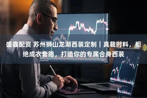 盛鑫配资 苏州狮山龙湖西装定制｜真裁时料，拒绝成衣套路，打造你的专属合身西装
