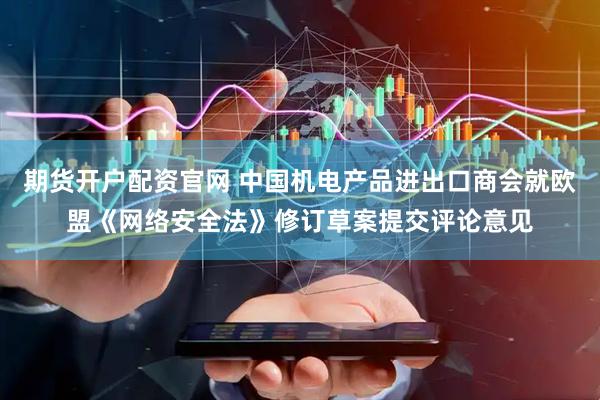 期货开户配资官网 中国机电产品进出口商会就欧盟《网络安全法》修订草案提交评论意见