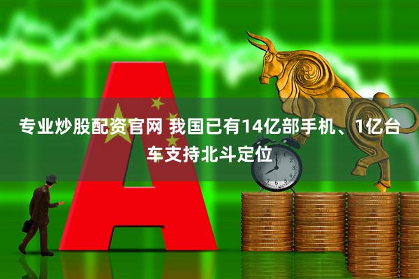 专业炒股配资官网 我国已有14亿部手机、1亿台车支持北斗定位